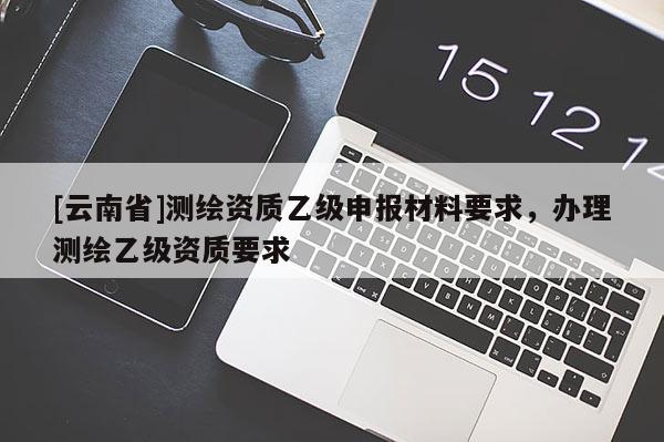 [云南省]測繪資質(zhì)乙級申報材料要求，辦理測繪乙級資質(zhì)要求