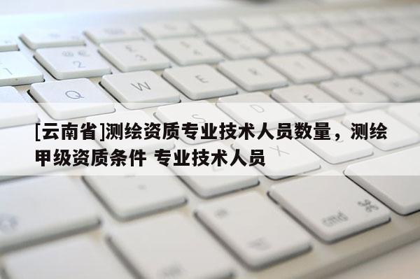 [云南省]測(cè)繪資質(zhì)專業(yè)技術(shù)人員數(shù)量，測(cè)繪甲級(jí)資質(zhì)條件 專業(yè)技術(shù)人員
