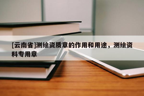 [云南省]測繪資質章的作用和用途，測繪資料專用章