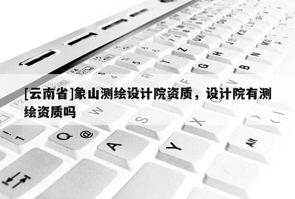 [云南省]象山測繪設(shè)計院資質(zhì)，設(shè)計院有測繪資質(zhì)嗎