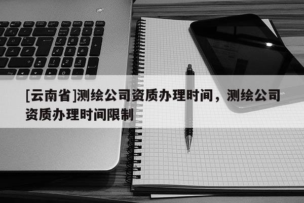 [云南省]測繪公司資質(zhì)辦理時間，測繪公司資質(zhì)辦理時間限制
