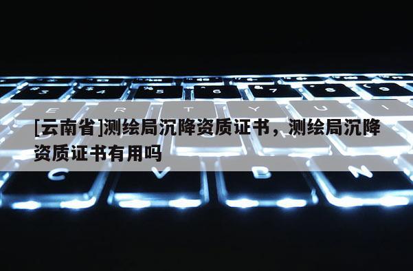 [云南省]測繪局沉降資質證書，測繪局沉降資質證書有用嗎