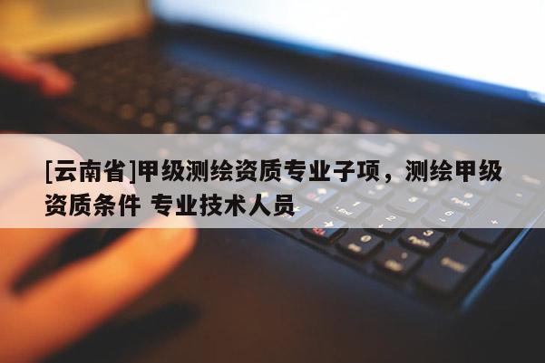 [云南省]甲級測繪資質專業子項，測繪甲級資質條件 專業技術人員