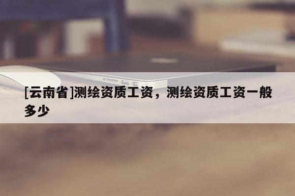 [云南省]測繪資質(zhì)工資，測繪資質(zhì)工資一般多少