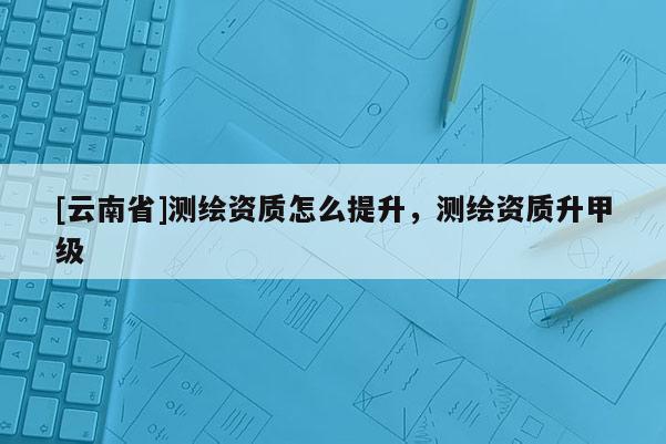 [云南省]測繪資質怎么提升，測繪資質升甲級