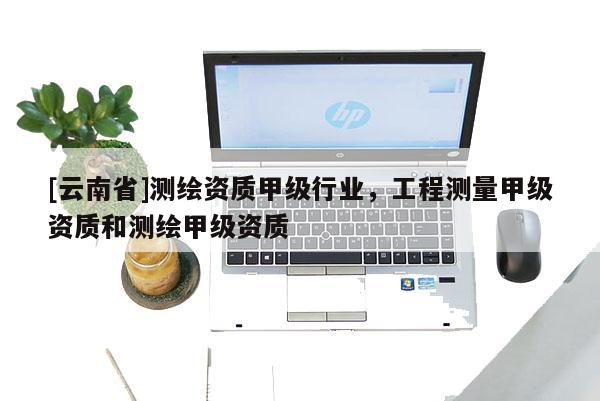 [云南省]測繪資質甲級行業，工程測量甲級資質和測繪甲級資質