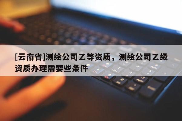 [云南省]測繪公司乙等資質，測繪公司乙級資質辦理需要些條件