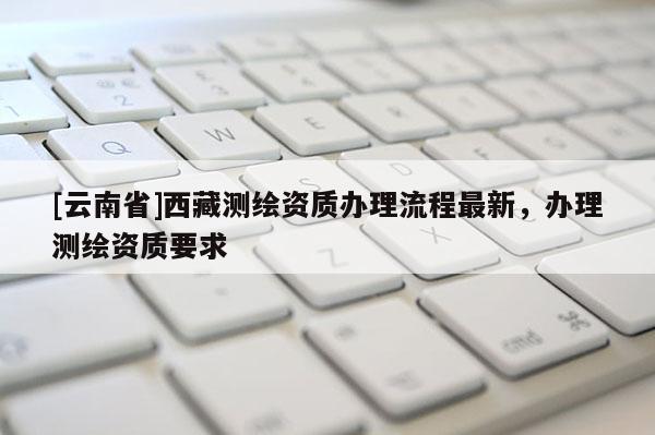 [云南省]西藏測繪資質辦理流程最新，辦理測繪資質要求