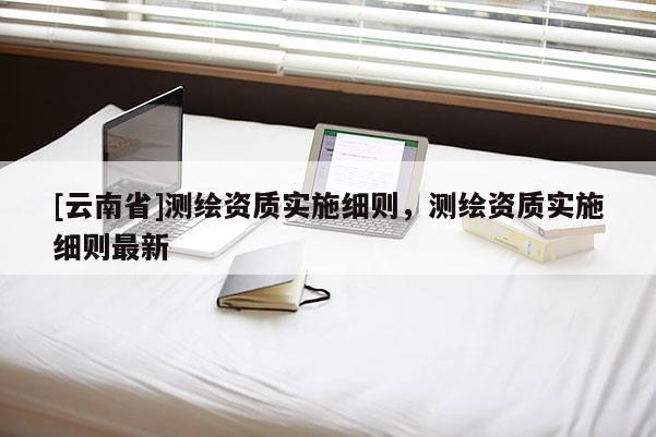 [云南省]測繪資質實施細則，測繪資質實施細則最新