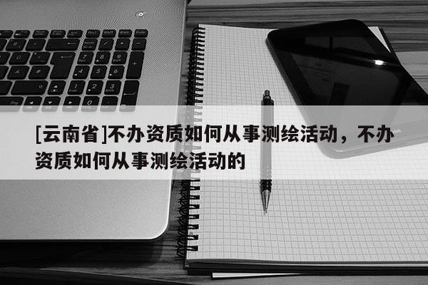 [云南省]不辦資質如何從事測繪活動，不辦資質如何從事測繪活動的