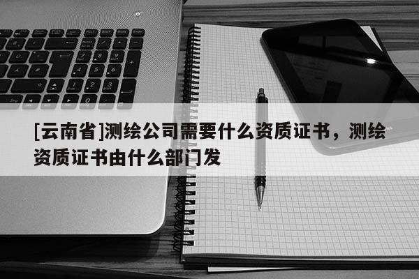 [云南省]測繪公司需要什么資質證書，測繪資質證書由什么部門發