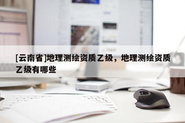 [云南省]地理測繪資質乙級，地理測繪資質乙級有哪些