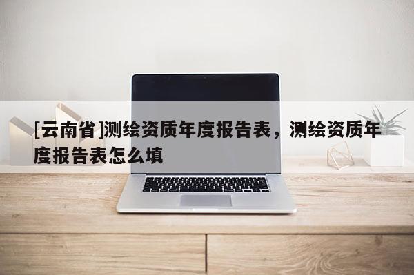[云南省]測繪資質年度報告表，測繪資質年度報告表怎么填