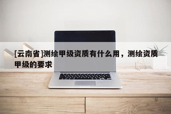 [云南省]測繪甲級資質有什么用，測繪資質甲級的要求