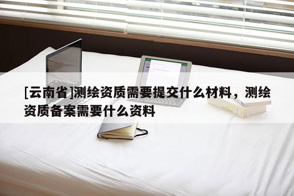 [云南省]測繪資質需要提交什么材料，測繪資質備案需要什么資料