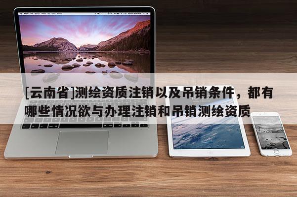 [云南省]測繪資質注銷以及吊銷條件，都有哪些情況欲與辦理注銷和吊銷測繪資質