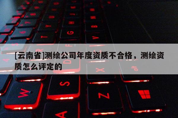 [云南省]測繪公司年度資質不合格，測繪資質怎么評定的