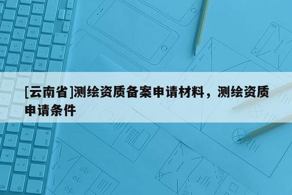 [云南省]測繪資質(zhì)備案申請材料，測繪資質(zhì)申請條件