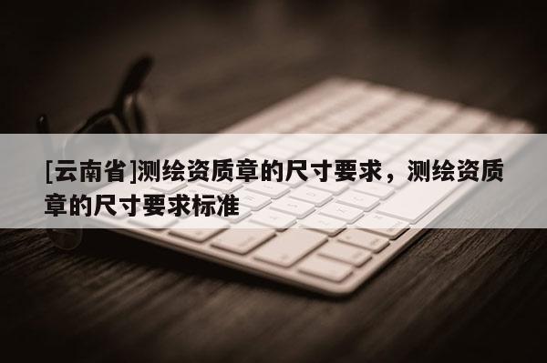 [云南省]測繪資質章的尺寸要求，測繪資質章的尺寸要求標準