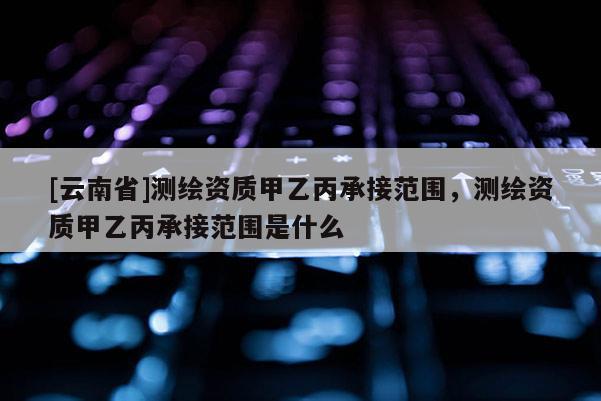[云南省]測繪資質甲乙丙承接范圍，測繪資質甲乙丙承接范圍是什么