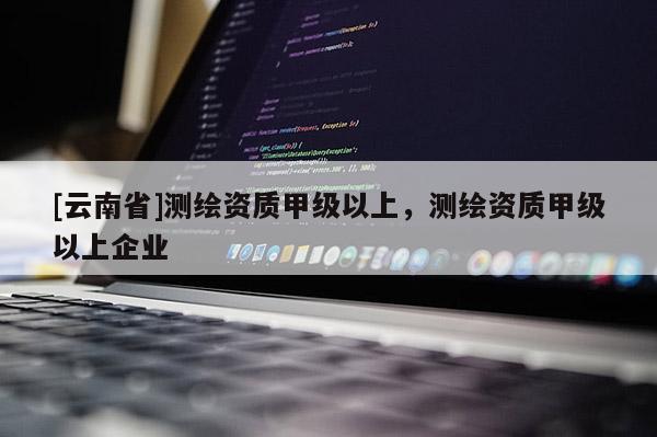 [云南省]測繪資質甲級以上，測繪資質甲級以上企業