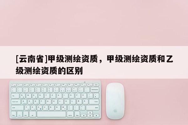 [云南省]甲級測繪資質(zhì)，甲級測繪資質(zhì)和乙級測繪資質(zhì)的區(qū)別