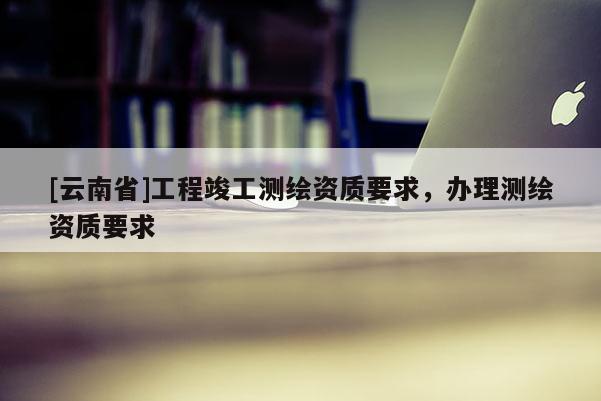 [云南省]工程竣工測繪資質要求，辦理測繪資質要求