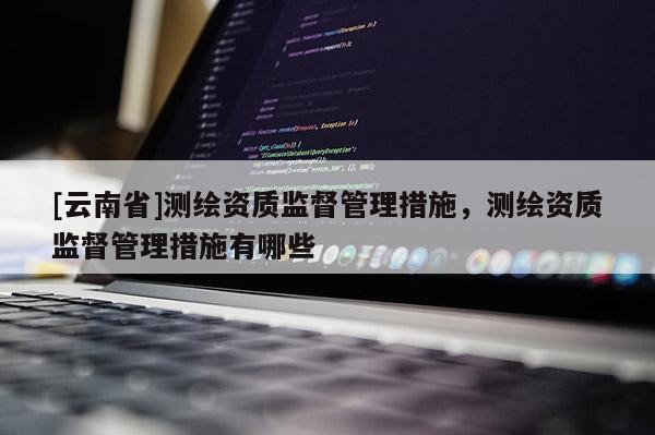 [云南省]測繪資質監督管理措施，測繪資質監督管理措施有哪些