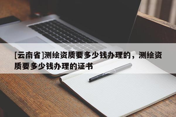 [云南省]測繪資質要多少錢辦理的，測繪資質要多少錢辦理的證書