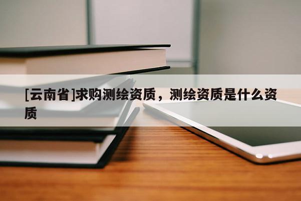 [云南省]求購測繪資質，測繪資質是什么資質