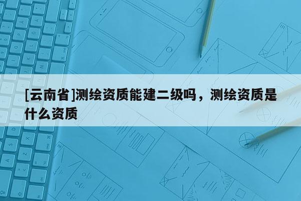 [云南省]測繪資質能建二級嗎，測繪資質是什么資質
