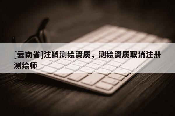 [云南省]注銷測繪資質，測繪資質取消注冊測繪師