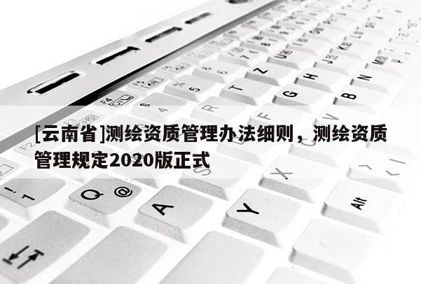 [云南省]測繪資質管理辦法細則，測繪資質管理規定2020版正式