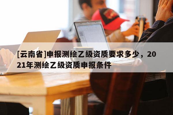 [云南省]申報測繪乙級資質要求多少，2021年測繪乙級資質申報條件