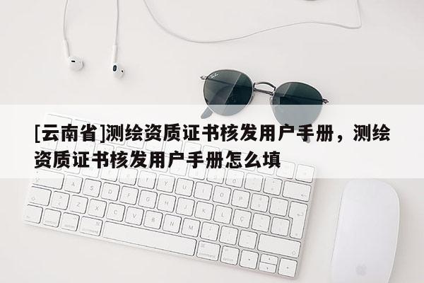 [云南省]測繪資質證書核發用戶手冊，測繪資質證書核發用戶手冊怎么填