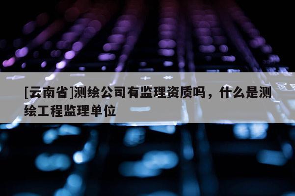 [云南省]測繪公司有監理資質嗎，什么是測繪工程監理單位