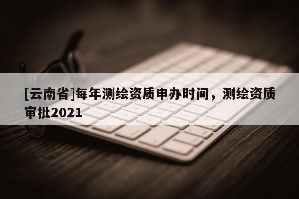 [云南省]每年測繪資質申辦時間，測繪資質審批2021
