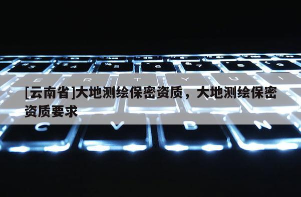 [云南省]大地測繪保密資質，大地測繪保密資質要求