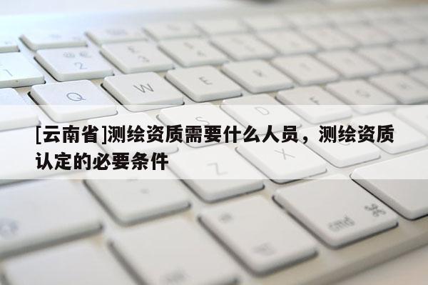 [云南省]測繪資質需要什么人員，測繪資質認定的必要條件