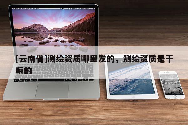 [云南省]測繪資質哪里發的，測繪資質是干嘛的