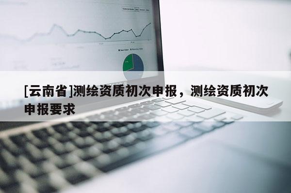 [云南省]測繪資質初次申報，測繪資質初次申報要求