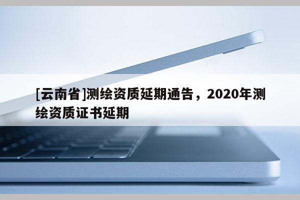 [云南省]測繪資質延期通告，2020年測繪資質證書延期