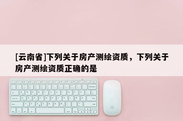 [云南省]下列關于房產測繪資質，下列關于房產測繪資質正確的是