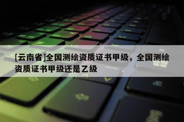 [云南省]全國測繪資質證書甲級，全國測繪資質證書甲級還是乙級
