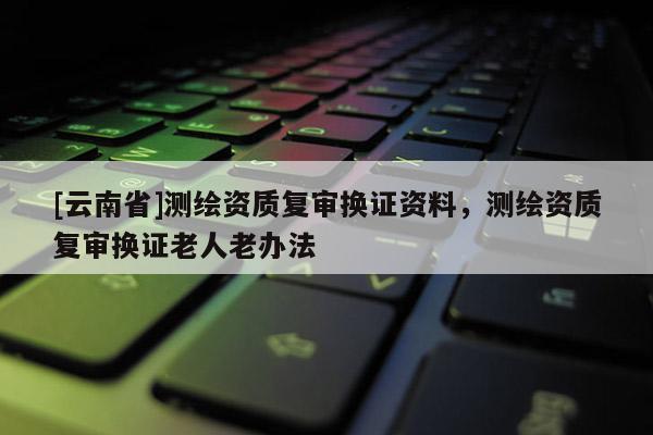 [云南省]測繪資質復審換證資料，測繪資質復審換證老人老辦法