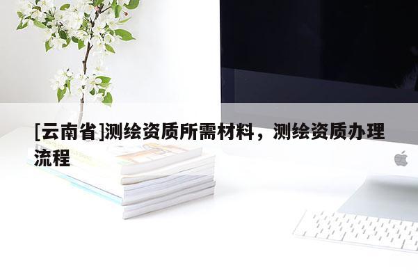 [云南省]測繪資質所需材料，測繪資質辦理流程