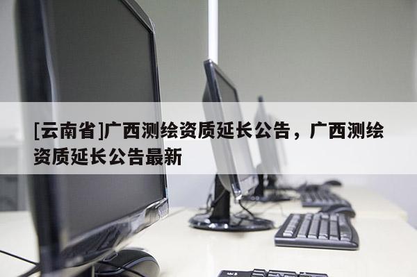 [云南省]廣西測繪資質延長公告，廣西測繪資質延長公告最新