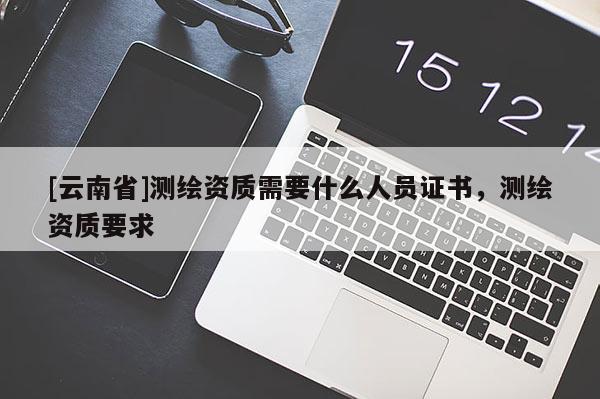 [云南省]測繪資質需要什么人員證書，測繪資質要求