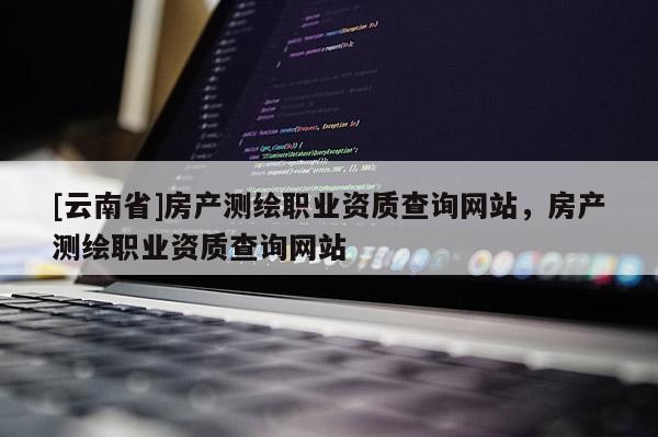 [云南省]房產測繪職業(yè)資質查詢網站，房產測繪職業(yè)資質查詢網站
