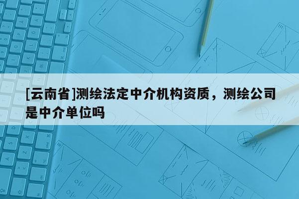 [云南省]測繪法定中介機構資質(zhì)，測繪公司是中介單位嗎